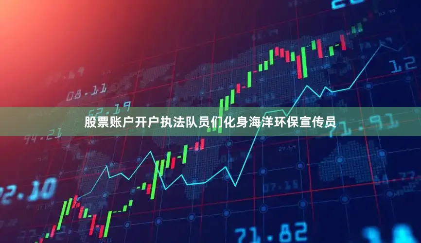 股票账户开户执法队员们化身海洋环保宣传员