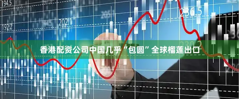 香港配资公司中国几乎“包圆”全球榴莲出口