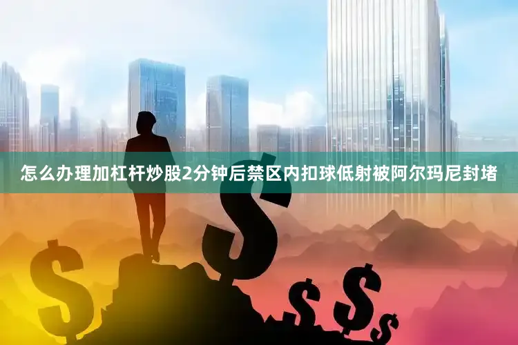 怎么办理加杠杆炒股2分钟后禁区内扣球低射被阿尔玛尼封堵