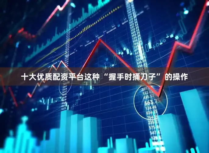 十大优质配资平台这种 “握手时捅刀子” 的操作