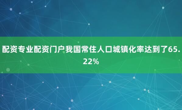 配资专业配资门户我国常住人口城镇化率达到了65.22%