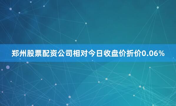 郑州股票配资公司相对今日收盘价折价0.06%