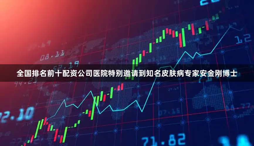 全国排名前十配资公司医院特别邀请到知名皮肤病专家安金刚博士