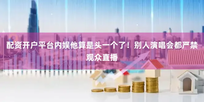 配资开户平台内娱他算是头一个了！别人演唱会都严禁观众直播