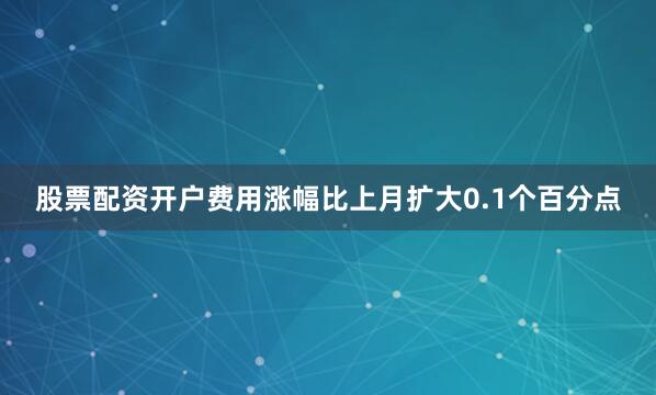 股票配资开户费用涨幅比上月扩大0.1个百分点