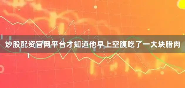炒股配资官网平台才知道他早上空腹吃了一大块腊肉