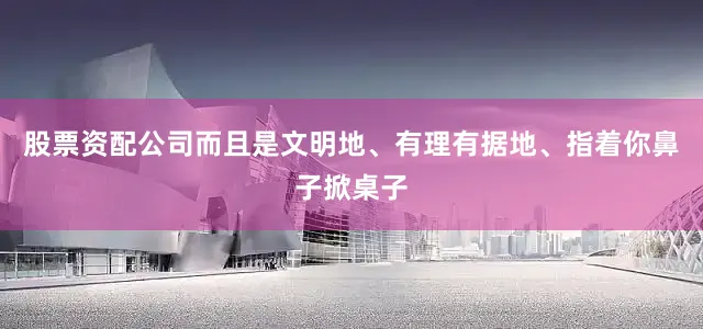 股票资配公司而且是文明地、有理有据地、指着你鼻子掀桌子