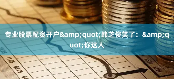专业股票配资开户&quot;韩芝俊笑了：&quot;你这人